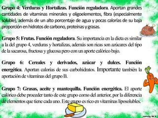 Grupo 4: Verduras y Hortalizas. Función reguladora. Aportan grandes
cantidades de vitaminas minerales y oligoelementos, fibra (especialmente
soluble), además de un alto porcentaje de agua y pocas calorías de su baja
proporciónenhidratosdecarbono,proteínasygrasas.
Grupo5:Frutas.Funciónreguladora.Suimportanciaenladietaessimilar
a la del grupo 4, verduras y hortalizas, además son ricas son azúcares del tipo
delasacarosa,fructosayglucosaperoconunaportecalóricobajo.
Grupo 6: Cereales y derivados, azúcar y dulces. Función
energética. Aportan calorías de sus carbohidratos. Importante también la
aportacióndevitaminasdelgrupoB.
Grupo 7: Grasas, aceite y mantequilla. Función energética. El aporte
calórico debe proceder tanto deeste grupo comodelanterior, porla diferencia
deelementosquetienecadauno.Estegrupoesricoenvitaminasliposolubles.
 