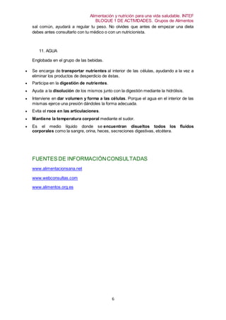 Alimentación y nutrición para una vida saludable. INTEF
BLOQUE 1 DE ACTIVIDADES. Grupos de Alimentos
6
sal común, ayudará a regular tu peso. No olvides que antes de empezar una dieta
debes antes consultarlo con tu médico o con un nutricionista.
11. AGUA
Englobada en el grupo de las bebidas.
 Se encarga de transportar nutrientes al interior de las células, ayudando a la vez a
eliminar los productos de desperdicio de éstas.
 Participa en la digestión de nutrientes.
 Ayuda a la disolución de los mismos junto con la digestión mediante la hidrólisis.
 Interviene en dar volumen y forma a las células. Porque el agua en el interior de las
mismas ejerce una presión dándoles la forma adecuada.
 Evita el roce en las articulaciones.
 Mantiene la temperatura corporal mediante el sudor.
 Es el medio líquido donde se encuentran disueltos todos los fluidos
corporales como la sangre, orina, heces, secreciones digestivas, etcétera.
FUENTES DE INFORMACIÓNCONSULTADAS
www.alimentacionsana.net
www.webconsultas.com
www.alimentos.org.es
 