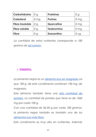 Carbohidratos 0 g. Proteínas 0 g.
Colesterol 0 mg. Purinas 0 mg.
Fibra insoluble 0 g. Quercetina 0 mg.
Fibra soluble 0 g. Teobromina 0 mg.
Fibra 0 g. Zeaxantina 0 ug.
La cantidad de estos nutrientes corresponde a 100
gramos de sal común.
 PIMIENTA:
La pimienta negra es un alimento rico en magnesio ya
que 100 g. de este condimento contienen 190 mg. de
magnesio.
Este alimento también tiene una alta cantidad de
potasio. La cantidad de potasio que tiene es de 1260
mg por cada 100 g.
Con una cantidad de 26,50 g por cada 100 gramos,
la pimienta negra también es también uno de los
alimentos con más fibra.
Este condimento es muy alto en nutrientes. Además
17
 