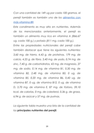 Con una cantidad de 149 ug por cada 100 gramos, el
perejil también es también uno de los alimentos con
más vitamina B9.
Este condimento es muy alto en nutrientes. Además
de los mencionados anteriormente, el perejil es
también un alimento muy rico en vitamina A (866,67
ug. cada 100 g.) y potasio (811 mg. cada 100 g.).
Entre las propiedades nutricionales del perejil cabe
también destacar que tiene los siguientes nutrientes:
3,60 mg. de hierro, 4,43 g. de proteínas, 179 mg. de
calcio, 4,25 g. de fibra, 3,40 mg. de yodo, 0,74 mg. de
zinc, 7,40 g. de carbohidratos, 43 mg. de magnesio, 37
mg. de sodio, 0,14 mg. de vitamina B1, 0,30 mg. de
vitamina B2, 2,48 mg. de vitamina B3, 0 ug. de
vitamina B5, 0,20 mg. de vitamina B6, 0,40 ug. de
vitamina B7, 0 ug. de vitamina B12, 0 ug. de vitamina
D, 3,70 mg. de vitamina E, 87 mg. de fósforo, 59,10
kcal. de calorías, 0 mg. de colesterol, 0,36 g. de grasa,
6,94 g. de azúcar y 57 mg. de purinas.
La siguiente tabla muestra una lista de la cantidad de
los principales nutrientes del perejil:
20
 