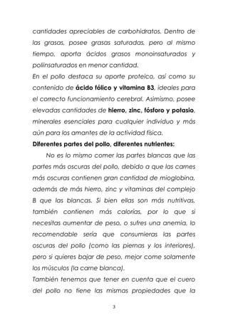 cantidades apreciables de carbohidratos. Dentro de
las grasas, posee grasas saturadas, pero al mismo
tiempo, aporta ácidos grasos monoinsaturados y
poliinsaturados en menor cantidad.
En el pollo destaca su aporte proteico, así como su
contenido de ácido fólico y vitamina B3, ideales para
el correcto funcionamiento cerebral. Asimismo, posee
elevadas cantidades de hierro, zinc, fósforo y potasio,
minerales esenciales para cualquier individuo y más
aún para los amantes de la actividad física.
Diferentes partes del pollo, diferentes nutrientes:
No es lo mismo comer las partes blancas que las
partes más oscuras del pollo, debido a que las carnes
más oscuras contienen gran cantidad de mioglobina,
además de más hierro, zinc y vitaminas del complejo
B que las blancas. Si bien ellas son más nutritivas,
también contienen más calorías, por lo que si
necesitas aumentar de peso, o sufres una anemia, lo
recomendable sería que consumieras las partes
oscuras del pollo (como las piernas y los interiores),
pero si quieres bajar de peso, mejor come solamente
los músculos (la carne blanca).
También tenemos que tener en cuenta que el cuero
del pollo no tiene las mismas propiedades que la
3
 