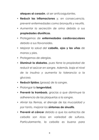 ataques al corazón, al ser anticoagulantes.
• Reducir las inflamaciones y, en consecuencia,
prevenir enfermedades como bronquitis y neuritis.
• Aumentar la secreción de orina debido a sus
propiedades diuréticas.
• Protegernos de enfermedades cardiovasculares
debido a sus flavonoides.
• Mejorar la salud del cabello, ojos y las uñas de
manos y pies.
• Protegernos de alergias.
• Disminuir la diabetes, pues tiene la propiedad de
reducir el azúcar en sangre. Además, baja el nivel
de la insulina y aumenta la tolerancia a la
glucosa.
• Reducir lípidos (grasas) de la sangre.
• Prolongar la longevidad.
• Prevenir la trombosis, gracias a que disminuye la
adherencia de las plaquetas a la sangre.
• Aliviar las flemas, el drenaje de las mucosidad y
por tanto, mejorar los síntomas de sinusitis.
• Prevenir el cáncer debido a que los extractos de
cebolla son ricos en variedad de sulfuros.
Particularmente, la cebolla es buena para
8
 