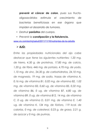 prevenir el cáncer de colon, pues sus fructo-
oligosacáridos estimula el crecimiento de
bacterias beneficiosas en ese órgano que
impiden el desarrollo de tumores.
• Destruir parásitos del cuerpo.
• Prevenir la constipación y la flatulencia.
www.vix.com/es/imj/salud/2011/11/16/nutrientes-de-la-cebolla
 AJO:
Entre las propiedades nutricionales del ajo cabe
destacar que tiene los siguientes nutrientes: 1,20 mg.
de hierro, 4,30 g. de proteínas, 17,80 mg. de calcio,
1,20 g. de fibra, 446 mg. de potasio, 4,70 mg. de yodo,
1,10 mg. de zinc, 24,30 g. de carbohidratos, 24,10 mg.
de magnesio, 19 mg. de sodio, trazas de vitamina A,
0,16 mg. de vitamina B1, 0,02 mg. de vitamina B2, 1,02
mg. de vitamina B3, 0,60 ug. de vitamina B5, 0,32 mg.
de vitamina B6, 0 ug. de vitamina B7, 4,80 ug. de
vitamina B9, 0 ug. de vitamina B12, 14 mg. de vitamina
C, 0 ug. de vitamina D, 0,01 mg. de vitamina E, 1,40
ug. de vitamina K, 134 mg. de fósforo, 119 kcal. de
calorías, 0 mg. de colesterol, 0,23 g. de grasa, 2,21 g.
de azúcar y 0 mg. de purinas.
9
 