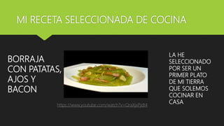 MI RECETA SELECCIONADA DE COCINA
BORRAJA
CON PATATAS,
AJOS Y
BACON
LA HE
SELECCIONADO
POR SER UN
PRIMER PLATO
DE MI TIERRA
QUE SOLEMOS
COCINAR EN
CASAhttps://www.youtube.com/watch?v=QraXjxPjdt4
 