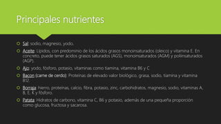 Principales nutrientes
 Sal: sodio, magnesio, yodo.
 Aceite: Lípidos, con predominio de los ácidos grasos monoinsaturados (oleico) y vitamina E. En
concreto, puede tener ácidos grasos saturados (AGS), monoinsaturados (AGM) y poliinsaturados
(AGP).
 Ajo: yodo, fósforo, potasio, vitaminas como tiamina, vitamina B6 y C
 Bacon (carne de cerdo): Proteínas de elevado valor biológico, grasa, sodio, tiamina y vitamina
B12.
 Borraja: hierro, proteínas, calcio, fibra, potasio, zinc, carbohidratos, magnesio, sodio, vitaminas A,
B, E, K y fósforo.
 Patata: Hidratos de carbono, vitamina C, B6 y potasio, además de una pequeña proporción
como glucosa, fructosa y sacarosa.
 