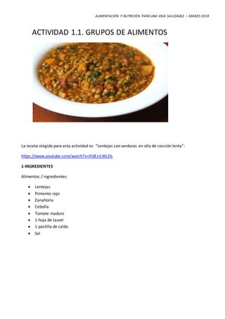 ALIMENTACIÓN Y NUTRICIÓN PARA UNA VIDA SALUDABLE – MARZO 2018
ACTIVIDAD 1.1. GRUPOS DE ALIMENTOS
La receta elegida para esta actividad es “Lentejas con verduras en olla de cocción lenta”:
https://www.youtube.com/watch?v=lFdEzrLWLDs
1-INGREDIENTES
Alimentos / ingredientes:
 Lentejas
 Pimiento rojo
 Zanahoria
 Cebolla
 Tomate maduro
 1 hoja de laurel
 1 pastilla de caldo
 Sal
 