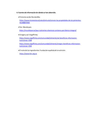 4. Fuentesde informaciónde dónde se han obtenido.
Pimientoverde:RevistaMia:
https://www.miarevista.es/salud/articulo/conoce-las-propiedades-de-los-pimientos-
451488873936
Pan: Mundopan.
https://mundopan.es/que-nutrientes-vitaminas-contiene-pan-blanco-integral/
Vinagre ysal:Vegaffinity:
https://www.vegaffinity.com/comunidad/alimento/sal-beneficios-informacion-
nutricional--f100
https://www.vegaffinity.com/comunidad/alimento/vinagre-beneficios-informacion-
nutricional--f102
El restode losingredientes:Fundaciónespañolade lanutrición:
https://www.fen.org.es
 