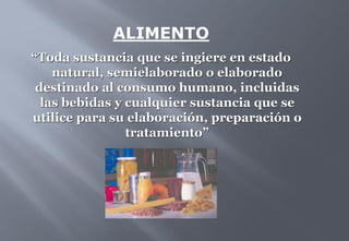 ALIMENTO
“Toda sustancia que se ingiere en estado
natural, semielaborado o elaborado
destinado al consumo humano, incluidas
las bebidas y cualquier sustancia que se
utilice para su elaboración, preparación o
tratamiento”
 