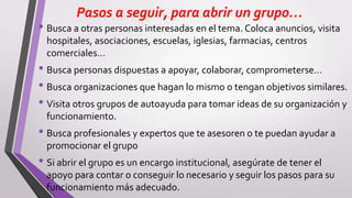 Pasos a seguir, para abrir un grupo…
• Busca a otras personas interesadas en el tema. Coloca anuncios, visita
hospitales, asociaciones, escuelas, iglesias, farmacias, centros
comerciales…
• Busca personas dispuestas a apoyar, colaborar, comprometerse…
• Busca organizaciones que hagan lo mismo o tengan objetivos similares.
• Visita otros grupos de autoayuda para tomar ideas de su organización y
funcionamiento.
• Busca profesionales y expertos que te asesoren o te puedan ayudar a
promocionar el grupo
• Si abrir el grupo es un encargo institucional, asegúrate de tener el
apoyo para contar o conseguir lo necesario y seguir los pasos para su
funcionamiento más adecuado.
 