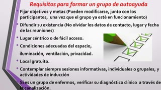 Requisitos para formar un grupo de autoayuda
• Fijar objetivos y metas (Pueden modificarse, junto con los
participantes, una vez que el grupo ya esté en funcionamiento)
• Difundir su existencia (No olvidar los datos de contacto, lugar y fecha
de las reuniones)
• Lugar céntrico o de fácil acceso.
• Condiciones adecuadas del espacio,
iluminación, ventilación, privacidad.
• Local gratuito.
• Contemplar siempre sesiones informativas, individuales o grupales, y
actividades de inducción
• Si es un grupo de enfermos, verificar su diagnóstico clínico a través de
la canalización.
 