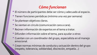 Cómo funcionan
• El número de participantes debe ser cómo y adecuado al espacio.
• Tienen funciones periódicas (mínimo una vez por semana)
• Se plantean objetivos claros.
• Se sientan en círculo (comunicación cara a cara).
• Reúnen información de expertos en el tema a tratar.
• Difunden información sobre el tema, para ayudar a otros
• Cuentan con un coordinador del grupo, especialista en el manejo
emocional.
• Crean normas mínimas de conducta y actuación dentro del grupo
(respeto, tolerancia, solidaridad, discreción, empatía…)
 
