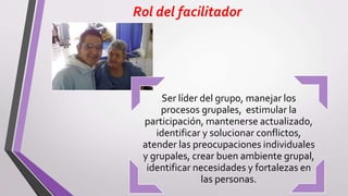 Rol del facilitador
Ser líder del grupo, manejar los
procesos grupales, estimular la
participación, mantenerse actualizado,
identificar y solucionar conflictos,
atender las preocupaciones individuales
y grupales, crear buen ambiente grupal,
identificar necesidades y fortalezas en
las personas.
 