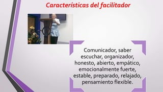 Características del facilitador
Comunicador, saber
escuchar, organizador,
honesto, abierto, empático,
emocionalmente fuerte,
estable, preparado, relajado,
pensamiento flexible.
 