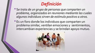 Definición
•Se trata de un grupo de personas que comparten un
problema, organizados en reuniones mediante las cuales
algunos individuos sirven de estímulo positivo a otros.
•Es un foro donde los individuos que comparten un
problema similar, ventilan emociones y sentimientos,
intercambian experiencias y se brindan apoyo mutuo.
 