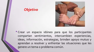 Objetivo
•Crear un espacio idóneo para que los participantes
compartan sentimientos, intercambien experiencias,
ideas, información, estrategias, brinden apoyo mutuo y
aprendan a resolver y enfrentar las situaciones que les
genere un tema o problema común.
 