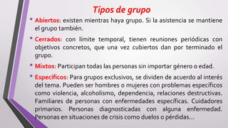 Tipos de grupo
• Abiertos: existen mientras haya grupo. Si la asistencia se mantiene
el grupo también.
• Cerrados: con límite temporal, tienen reuniones periódicas con
objetivos concretos, que una vez cubiertos dan por terminado el
grupo.
• Mixtos: Participan todas las personas sin importar género o edad.
• Específicos: Para grupos exclusivos, se dividen de acuerdo al interés
del tema. Pueden ser hombres o mujeres con problemas específicos
como violencia, alcoholismo, dependencia, relaciones destructivas.
Familiares de personas con enfermedades específicas. Cuidadores
primarios. Personas diagnosticadas con alguna enfermedad.
Personas en situaciones de crisis como duelos o pérdidas...
 