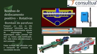 Bombas de
deslocamento
positivo – Rotativas
Possuem um, dois ou três
"parafusos" helicoidais que têm
movimentos sincronizados através
de engrenagens. Essas
engrenagens estão imersas em
óleo ou massa para lubrificação.
Por este motivo são silenciosas e
sem pulsação.
Estas bombas são utilizadas para
o transporte de produtos de
viscosidade elevada.
 