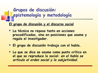 Grupos de discusión:
epistemología y metodología
El grupo de discusión y el discurso social





La técnica no reposa tanto en acciones
precodificadas, sino en posiciones que asume y
regula el investigador.
El grupo de discusión trabaja con el habla.
Lo que se dice se asume como punto crítico en
el que se reproduce lo social: en el habla se
articula el orden social y la subjetividad.

 