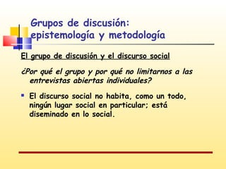 Grupos de discusión:
epistemología y metodología
El grupo de discusión y el discurso social

¿Por qué el grupo y por qué no limitarnos a las
entrevistas abiertas individuales?


El discurso social no habita, como un todo,
ningún lugar social en particular; está
diseminado en lo social.

 