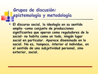 Grupos de discusión:
epistemología y metodología


El discurso social, la ideología en su sentido
amplio –como conjunto de producciones
significantes que operan como reguladores de lo
social– no habita como un todo, ningún lugar
social en particular. Aparece diseminado en lo
social. No es, tampoco, interior al individuo, en
el sentido de una subjetividad personal, sino
exterior, social.

 