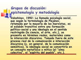 Grupos de discusión:
epistemología y metodología


Voloshinov, 1992: La llamada psicología social,
que según la terminología de Plejánov,
retomada por la mayoría de los marxistas, es
el eslabón transitivo entre una formación
político-social y una ideología en el sentido
restringido (la ciencia, el arte, etc.), se
presenta en términos reales, materiales como
la interacción discursiva. Tomada fuera de este
proceso real de la comunicación e interacción
discursiva (y, en general, de la comunicación
semiótica), la ideología social se convertiría en
un concepto metafísico o mítico (el “alma
colectiva”, el “espíritu del pueblo”, etc.).

 