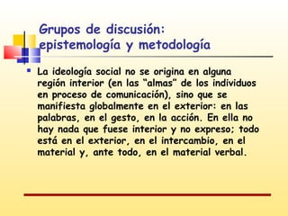Grupos de discusión:
epistemología y metodología


La ideología social no se origina en alguna
región interior (en las “almas” de los individuos
en proceso de comunicación), sino que se
manifiesta globalmente en el exterior: en las
palabras, en el gesto, en la acción. En ella no
hay nada que fuese interior y no expreso; todo
está en el exterior, en el intercambio, en el
material y, ante todo, en el material verbal.

 