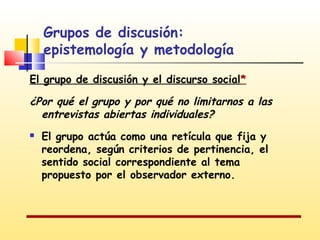 Grupos de discusión:
epistemología y metodología
El grupo de discusión y el discurso social*

¿Por qué el grupo y por qué no limitarnos a las
entrevistas abiertas individuales?


El grupo actúa como una retícula que fija y
reordena, según criterios de pertinencia, el
sentido social correspondiente al tema
propuesto por el observador externo.

 