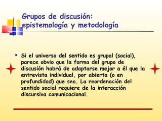 Grupos de discusión:
epistemología y metodología



Si el universo del sentido es grupal (social),
parece obvio que la forma del grupo de
discusión habrá de adaptarse mejor a él que la
entrevista individual, por abierta (o en
profundidad) que sea. La reordenación del
sentido social requiere de la interacción
discursiva comunicacional.

 
