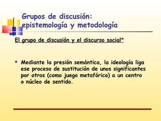 Grupos de discusión:
epistemología y metodología
El grupo de discusión y el discurso social*



Mediante la presión semántica, la ideología liga
ese proceso de sustitución de unos significantes
por otros (como juego metafórico) a un centro
o núcleo de sentido.

 