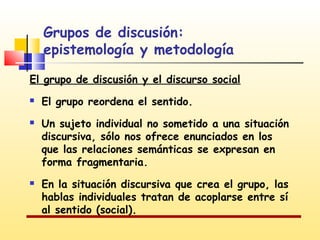 Grupos de discusión:
epistemología y metodología
El grupo de discusión y el discurso social





El grupo reordena el sentido.
Un sujeto individual no sometido a una situación
discursiva, sólo nos ofrece enunciados en los
que las relaciones semánticas se expresan en
forma fragmentaria.
En la situación discursiva que crea el grupo, las
hablas individuales tratan de acoplarse entre sí
al sentido (social).

 