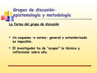 Grupos de discusión:
epistemología y metodología
La forma del grupo de discusión





Un esquema –o norma- general o estandarizada
es imposible.
El investigador ha de “ocupar” la técnica y
reflexionar sobre ella.

 