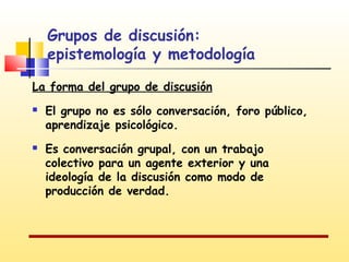 Grupos de discusión:
epistemología y metodología
La forma del grupo de discusión




El grupo no es sólo conversación, foro público,
aprendizaje psicológico.
Es conversación grupal, con un trabajo
colectivo para un agente exterior y una
ideología de la discusión como modo de
producción de verdad.

 