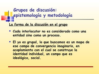 Grupos de discusión:
epistemología y metodología
La forma de la discusión en el grupo




Cada interlocutor no es considerado como una
entidad sino como un proceso.
El yo es grupal, lo que buscamos es un mapa de
ese campo de convergencia imaginario, en
acoplamiento con el cual se construye la
identidad individual, un campo que es
ideológico, social.

 