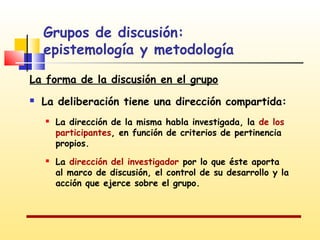 Grupos de discusión:
epistemología y metodología
La forma de la discusión en el grupo


La deliberación tiene una dirección compartida:




La dirección de la misma habla investigada, la de los
participantes, en función de criterios de pertinencia
propios.
La dirección del investigador por lo que éste aporta
al marco de discusión, el control de su desarrollo y la
acción que ejerce sobre el grupo.

 