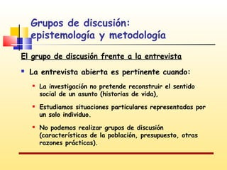 Grupos de discusión:
epistemología y metodología
El grupo de discusión frente a la entrevista


La entrevista abierta es pertinente cuando:






La investigación no pretende reconstruir el sentido
social de un asunto (historias de vida),
Estudiamos situaciones particulares representadas por
un solo individuo.
No podemos realizar grupos de discusión
(características de la población, presupuesto, otras
razones prácticas).

 