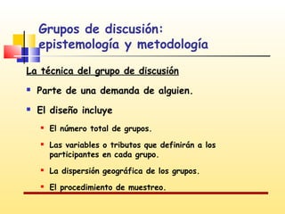 Grupos de discusión:
epistemología y metodología
La técnica del grupo de discusión


Parte de una demanda de alguien.



El diseño incluye




El número total de grupos.
Las variables o tributos que definirán a los
participantes en cada grupo.



La dispersión geográfica de los grupos.



El procedimiento de muestreo.

 
