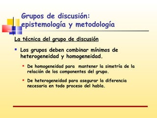 Grupos de discusión:
epistemología y metodología
La técnica del grupo de discusión


Los grupos deben combinar mínimos de
heterogeneidad y homogeneidad.




De homogeneidad para mantener la simetría de la
relación de los componentes del grupo.
De heterogeneidad para asegurar la diferencia
necesaria en todo proceso del habla.

 