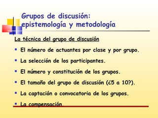 Grupos de discusión:
epistemología y metodología
La técnica del grupo de discusión


El número de actuantes por clase y por grupo.



La selección de los participantes.



El número y constitución de los grupos.



El tamaño del grupo de discusión (¿5 a 10?).



La captación o convocatoria de los grupos.



La compensación.

 