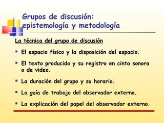 Grupos de discusión:
epistemología y metodología
La técnica del grupo de discusión



El espacio físico y la disposición del espacio.
El texto producido y su registro en cinta sonora
o de video.



La duración del grupo y su horario.



La guía de trabajo del observador externo.



La explicación del papel del observador externo.

 