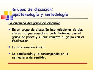 Grupos de discusión:
epistemología y metodología
La dinámica del grupo de discusión





En un grupo de discusión hay relaciones de dos
clases: la que conecta a cada individuo con el
grupo de pares y el que conecta al grupo con el
facilitador.
La intervención inicial.
La conducción y la convergencia en la
estructura de sentido.

 