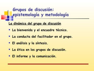 Grupos de discusión:
epistemología y metodología
La dinámica del grupo de discusión


La bienvenida y el encuadre técnico.



La conducta del facilitador en el grupo.



El análisis y la síntesis.



La ética en los grupos de discusión.



El informe y la comunicación.

 