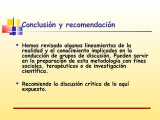 Conclusión y recomendación




Hemos revisado algunos lineamientos de la
realidad y el conocimiento implicados en la
conducción de grupos de discusión. Pueden servir
en la preparación de esta metodología con fines
sociales, terapéuticos o de investigación
científica.
Recomiendo la discusión crítica de lo aquí
expuesto.

 