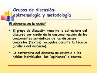 Grupos de discusión:
epistemología y metodología
El discurso en lo social*




El grupo de discusión muestra la estructura del
discurso por medio de la desconstrucción de los
componentes semánticos de los discursos
concretos (textos) recogidos durante la técnica
(análisis del discurso).
La estructura del discurso no equivale a las
hablas individuales, las “opiniones” o textos.

 