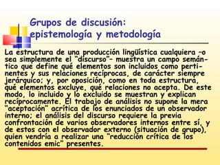 Grupos de discusión:
epistemología y metodología
La estructura de una producción lingüística cualquiera –o
sea simplemente el “discurso”– muestra un campo semántico que define qué elementos son incluidos como pertinentes y sus relaciones recíprocas, de carácter siempre
jerárquico; y, por oposición, como en toda estructura,
qué elementos excluye, qué relaciones no acepta. De este
modo, lo incluido y lo excluido se muestran y explican
recíprocamente. El trabajo de análisis no supone la mera
“aceptación” acrítica de los enunciados de un observador
interno; el análisis del discurso requiere la previa
confrontación de varios observadores internos entre sí, y
de estos con el observador externo (situación de grupo),
quien vendría a realizar una “reducción crítica de los
contenidos emic” presentes.

 