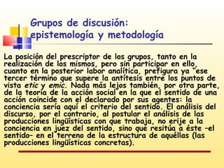 Grupos de discusión:
epistemología y metodología
La posición del prescriptor de los grupos, tanto en la
realización de los mismos, pero sin participar en ello,
cuanto en la posterior labor analítica, prefigura ya “ese
tercer término que supere la antítesis entre los puntos de
vista etic y emic. Nada más lejos también, por otra parte,
de la teoría de la acción social en la que el sentido de una
acción coincide con el declarado por sus agentes: la
conciencia sería aquí el criterio del sentido. El análisis del
discurso, por el contrario, al postular el análisis de las
producciones lingüísticas con que trabaja, no erije a la
conciencia en juez del sentido, sino que resitúa a éste –el
sentido– en el terreno de la estructura de aquéllas (las
producciones lingüísticas concretas).

 