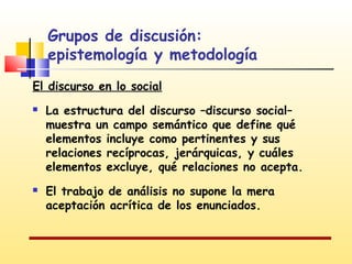 Grupos de discusión:
epistemología y metodología
El discurso en lo social




La estructura del discurso –discurso social–
muestra un campo semántico que define qué
elementos incluye como pertinentes y sus
relaciones recíprocas, jerárquicas, y cuáles
elementos excluye, qué relaciones no acepta.
El trabajo de análisis no supone la mera
aceptación acrítica de los enunciados.

 