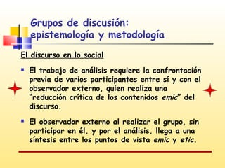 Grupos de discusión:
epistemología y metodología
El discurso en lo social




El trabajo de análisis requiere la confrontación
previa de varios participantes entre sí y con el
observador externo, quien realiza una
“reducción crítica de los contenidos emic” del
discurso.
El observador externo al realizar el grupo, sin
participar en él, y por el análisis, llega a una
síntesis entre los puntos de vista emic y etic.

 