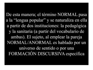 De esta manera; el término NORMAL pasa
a la “lengua popular” y se naturaliza en ella
a partir de dos instituciones: la ped...