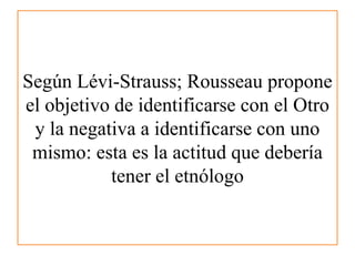 Según Lévi-Strauss; Rousseau propone
el objetivo de identificarse con el Otro
y la negativa a identificarse con uno
mismo:...