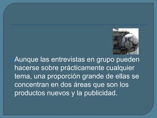 Aunque las entrevistas en grupo pueden hacerse sobre prácticamente cualquier tema, una proporción grande de ellas se concentran en dos áreas que son los productos nuevos y la publicidad. 